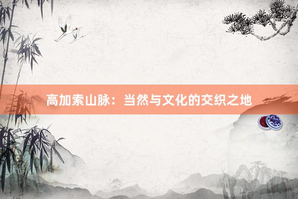 高加索山脉：当然与文化的交织之地